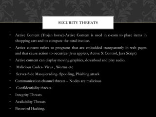 • Active Content (Trojan horse)-Active Content is used in e-com to place items in
shopping cart and to compute the total invoice.
• Active content refers to programs that are embedded transparently in web pages
and that cause action to occur(ex- Java applets, Active X Control, Java Script)
• Active content can display moving graphics, download and play audio.
• Malicious Codes- Virus , Worms etc
• Server-Side Masquerading- Spoofing, Phishing attack
• Communication channel threats – Nodes are malicious
• Confidentiality threats
• Integrity Threats
• Availability Threats
• Password Hacking.
SECURITY THREATS
 