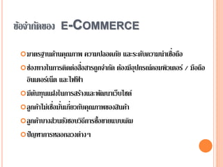 ข้อจากัดของ E-COMMERCE
มาตรฐานด้านคุณภาพ ความปลอดภัย และระดับความน่าเชื่อถือ
ช่องทางในการติดต่อสื่อสารถูกจากัด ต้องมีอุปกรณ์คอมพิวเตอร์ / มือถือ
อินเตอร์เน็ต และไฟฟ้ า
มีต้นทุนแฝงในการสร้างและพัฒนาเว็บไซต์
ลูกค้าไม่เชื่อมั่นเกี่ยวกับคุณภาพของสินค้า
ลูกค้าบางส่วนยังชอบวิธีการซื้อขายแบบเดิม
ปัญหาการหลอกลวงต่างๆ
 