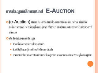 การประมูลอิเล็กทรอนิกส์ E-AUCTION
(e-Auction) หมายถึง การเสนอซื้อ-ขายสินค้าหรือบริการ ผ่านสื่อ
อิเล็กทรอนิกส์ ระหว่างผู้ซื้อกับผู้ขาย ที่เข้ามาแข่งขันกันเสนอราคาในช่วงเวลาที่
กาหนด
ประโยชน์ของการประมูล
 ช่วยเพิ่มโอกาสในการซื้อขายสินค้า
 ช่วยให้ผู้ซื้อและผู้ขายพึงพอใจกับราคาสินค้า
 ราคาสินค้าไม่มีการกาหนดตายตัว ขึ้นอยู่กับการเจรจาตกลงกันระหว่างผู้ซื้อและผู้ขาย
 