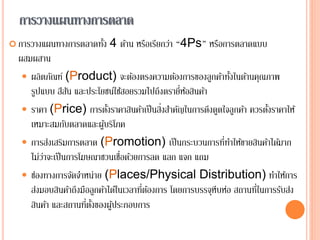การวางแผนทางการตลาด
 การวางแผนทางการตลาดทั้ง 4 ด้าน หรือเรียกว่า “4Ps” หรือการตลาดแบบ
ผสมผสาน
 ผลิตภัณฑ์ (Product) จะต้องตรงความต้องการของลูกค้าทั้งในด้านคุณภาพ
รูปแบบ สีสัน และประโยชน์ใช้สอยรวมไปถึงตรายี่ห้อสินค้า
 ราคา (Price) การตั้งราคาสินค้าเป็นสิ่งสาคัญในการดึงดูดใจลูกค้า ควรตั้งราคาให้
เหมาะสมกับตลาดและผู้บริโภค
 การส่งเสริมการตลาด (Promotion) เป็นกระบวนการที่ทาให้ขายสินค้าได้มาก
ไม่ว่าจะเป็นการโฆษณาชวนเชื่อด้วยการลด แลก แจก แถม
 ช่องทางการจัดจาหน่าย (Places/Physical Distribution) ทาให้การ
ส่งมอบสินค้าถึงมือลูกค้าได้ในเวลาที่ต้องการ โดยการบรรจุหีบห่อ สถานที่ในการรับส่ง
สินค้า และสถานที่ตั้งของผู้ประกอบการ
22
 