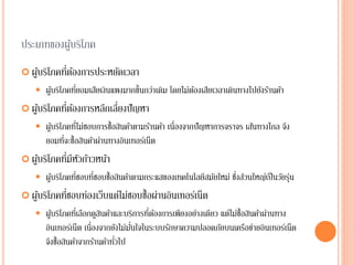 ประเภทของผู้บริโภค
 ผู้บริโภคที่ต้องการประหยัดเวลา
 ผู้บริโภคที่ยอมเสียเงินแพงมากขึ้นกว่าเดิม โดยไม่ต้องเสียเวลาเดินทางไปยังร้านค้า
 ผู้บริโภคที่ต้องการหลีกเลี่ยงปัญหา
 ผู้บริโภคที่ไม่ชอบการซื้อสินค้าตามร้านค้า เนื่องจากปัญหาการจราจร เส้นทางไกล จึง
ยอมที่จะซื้อสินค้าผ่านทางอินเทอร์เน็ต
 ผู้บริโภคที่มีหัวก้าวหน้า
 ผู้บริโภคที่ชอบที่ชอบซื้อสินค้าตามกระแสของเทคโนโลยีสมัยใหม่ ซึ่งส่วนใหญ่เป็นวัยรุ่น
 ผู้บริโภคที่ชอบท่องเว็บแต่ไม่ชอบซื้อผ่านอินเทอร์เน็ต
 ผู้บริโภคที่เลือกดูสินค้าและบริการที่ต้องการเพียงอย่างเดียว แต่ไม่ซื้อสินค้าผ่านทาง
อินเทอร์เน็ต เนื่องจากยังไม่มั่นใจในระบบรักษาความปลอดภัยบนเครือข่ายอินเทอร์เน็ต
จึงซื้อสินค้าจากร้านค้าทั่วไป
 
