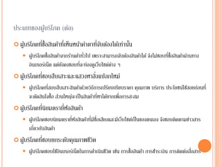ประเภทของผู้บริโภค (ต่อ)
 ผู้บริโภคที่ซื้อสินค้าที่เห็นหน้าค่าตาที่จับต้องได้เท่านั้น
 ผู้บริโภคซื้อสินค้าจากร้านค้าทั่วไป เพราะสามารถจับต้องสินค้าได้ จึงไม่ชอบที่ซื้อสินค้าผ่านทาง
อินเทอร์เน็ต แต่ยังคงชอบที่จะท่องดูเว็บไซต์ต่าง ๆ
 ผู้บริโภคที่ชอบสืบเสาะและแสวงหาสิ่งแปลกใหม่
 ผู้บริโภคที่สอบสืบเสาะสินค้าด้วยวิธีการเปรียบเทียบราคา คุณภาพ บริการ ประโยชน์ใช้สอยก่อนที่
จะตัดสินใจซื้อ ส่วนใหญ่จะเป็นสินค้าที่หาได้ยากเพื่อการสะสม
 ผู้บริโภคที่นิยมตรายี่ห้อสินค้า
 ผู้บริโภคชอบนิยมตรายี่ห้อสินค้าที่มีชื่อเสียงและมีเว็บไซต์เป็นของตนเอง จึงชอบติดตามข่าวสาร
เกี่ยวกับสินค้า
 ผู้บริโภคที่ชอบยกระดับคุณภาพชีวิต
 ผู้บริโภคชอบใช้อินเทอร์เน็ตในการดาเนินชีวิต เช่น การซื้อสินค้า การชาระเงิน การติดต่อสื่อสาร
 