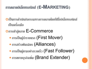 การตลาดอิเล็กทรอนิกส์ (E-MARKETING)
เป็นการดาเนินกิจกรรมทางการตลาดโดยใช้สื่ออิเล็กทรอนิกส์
เป็นเครื่องมือ
การเข้าสู่ตลาด E-Commerce
 การเป็นผู้นารายแรก (First Mover)
 การสร้างพันธมิตร (Alliances)
 การเป็นผู้ตามอย่างรวดเร็ว (Fast Follower)
 การขยายธุรกิจเพิ่ม (Brand Extender)
 