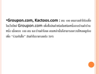 •Groupon.com, Kactoos.com : คน 100 คนอาจเข้าไปลงชื่อ
ในเว็บไซต์ Groupon.com เพื่อซื้อสินค้าชนิดใดชนิดหนึ่งจากร้านค้าร้าน
หนึ่ง เมื่อครบ 100 คน และร้านค้าโอเค คนเหล่านั้นก็สามารถดาวน์โหลดคูปอง
เพื่อ “ร่วมกันซื้อ” สินค้าในราคาลดถึง 50%
 