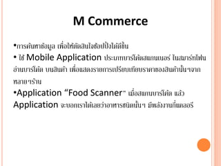 M Commerce
•การค้นหาข้อมูล เพื่อให้ตัดสินใจช้อปปิ้งได้ดีขึ้น
• ใช้ Mobile Application ประเภทบาร์โค้ดสแกนเนอร์ ในสมาร์ทโฟน
อ่านบาร์โค้ด บนสินค้า เพื่อแสดงรายการเปรียบเทียบราคาของสินค้านั้นๆจาก
หลายๆร้าน
•Application “Food Scanner” เมื่อสแกนบาร์โค้ด แล้ว
Application จะบอกเราได้เลยว่าอาหารชนิดนั้นๆ มีพลังงานกี่แคลอรี
 
