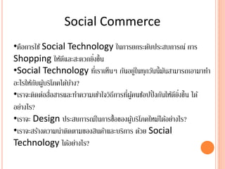 Social Commerce
•คือการใช้ Social Technology ในการยกระดับประสบการณ์ การ
Shopping ให้ดีและสะดวกยิ่งขึ้น
•Social Technology ที่เราเห็นๆ กันอยู่ในทุกวันนี้มันสามารถเอามาทา
อะไรให้กับผู้บริโภคได้บ้าง?
•เราจะติดต่อสื่อสารและทาความเข้าใจวิธีการที่ผู้คนช้อปปิ้งกันให้ดียิ่งขึ้น ได้
อย่างไร?
•เราจะ Design ประสบการณ์ในการซื้อของผู้บริโภคใหม่ได้อย่างไร?
•เราจะสร้างความน่าติดตามของสินค้าและบริการ ด้วย Social
Technology ได้อย่างไร?
 