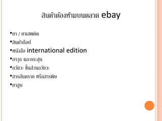 สินค้าต้องห้ามบนตลาด ebay
•ยา / ยาเสพติด
•สินค้าก๊อป
•หนังสือ international edition
•อาวุธ และกระสุน
•อวัยวะ ชิ้นส่วนอวัยวะ
•สารอันตราย หรือสารพิษ
•ยาสูบ
 