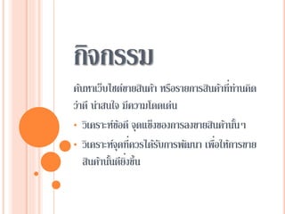กิจกรรม
ค้นหาเว็บไซต์ขายสินค้า หรือรายการสินค้าที่ท่านคิด
ว่าดี น่าสนใจ มีความโดดเด่น
• วิเคราะห์ข้อดี จุดแข็งของการลงขายสินค้านั้นๆ
• วิเคราะห์จุดที่ควรได้รับการพัฒนา เพื่อให้การขาย
สินค้านั้นดียิ่งขึ้น
 