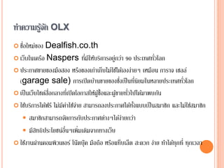 ทาความรู้จัก OLX
 ชื่อใหม่ของ Dealfish.co.th
 เว็บในเครือ Naspers ที่มีให้บริการอยู่กว่า 90 ประเทศทั่วโลก
 ประกาศขายของมือสอง หรือของเก่าเก็บไม่ใช้ได้เองง่ายๆ เหมือน การาจ เซลล์
(garage sale) การเปิดบ้านขายของซึ่งเป็นที่นิยมในหลายประเทศทั่วโลก
 เป็นเว็บไซต์สื่อกลางที่เปิดโอกาสให้ผู้ซื้อและผู้ขายทั่วไปได้มาพบกัน
 ใช้บริการได้ฟรี ไม่มีค่าใช้จ่าย สามารถลงประกาศได้ทั้งแบบเป็นสมาชิก และไม่ใช่สมาชิก
 สมาชิกสามารถจัดการกับประกาศต่างๆได้ง่ายกว่า
 มีสิทธิประโยชน์อื่นๆเพิ่มเติมจากทางเว็บ
 ใช้งานผ่านคอมพิวเตอร์ โน๊ตบุ๊ค มือถือ หรือแท็บเล็ต สะดวก ง่าย ทาได้ทุกที่ ทุกเวลา
 