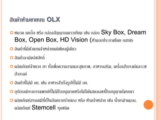 สินค้าห้ามขายบน OLX
 หมวด เคเบิ้ล หรือ กล่องสัญญาณดาวเทียม เช่น กล่อง Sky Box, Dream
Box, Open Box, HD Vision (ห้ามลงประกาศโดย กสทช)
 สินค้าที่มีตัวแทนจาหน่ายแต่เพียงผู้เดียว
 สินค้าละเมิดลิขสิทธิ์
 ผลิตภัณฑ์จาพวก ยา ทั้งเพื่อความงามและสุขภาพ, อาหารเสริม, เครื่องสาอางค์และเวช
สาอางค์
 สินค้าที่ไม่มี อย. เช่น อาหารสาเร็จรูปที่ไม่มี อย.
 อุปกรณ์ทางการแพทย์ที่ไม่มีใบอนุณาตหรือไม่ได้แสดงเลขที่ใบอนุญาตโฆษณา
 ผลิตภัณฑ์สารเคมีที่เป็นอันตรายร้ายแรง หรือ ห้ามจาหน่าย เช่น น้ายาฆ่าแมลง,
ผลิตภัณฑ์ Stemcell ทุกชนิด
 