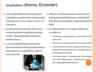 เศรษฐกิจดิจิตอล (DIGITAL ECONOMY)
 เศรษฐกิจที่อยู่บนพื้นฐานของเทคโนโลยีสารสนเทศ
การติดต่อสื่อสารแบบดิจิตอลเพื่อการขับเคลื่อนทุกมิติ
ทางเศรษฐกิจ เช่น การเงิน การผลิต การบริการ การ
บริหารจัดการ
 เศรษฐกิจภายใต้สภาพแวดล้อมใหม่ ที่มีรากฐานและ
การขับเคลื่อน/ผลักดันจากเทคโนโลยีสารสนเทศและ
การสื่อสาร เพื่อสร้างคุณค่าเพิ่มและศักยภาพการ
แข่งขันในระดับสากล
 ระบบเศรษฐกิจยุคใหม่ที่ไร้พรมแดนอย่างแท้จริง
เครือข่ายคอมพิวเตอร์จะเชื่อมคนทุกคนในโลกให้อยู่บน
เครือข่ายเดียวกัน สามารถติดต่อสื่อสาร พูดคุยกัน
ผ่านทางเครือข่ายนี้
 สหรัฐอเมริกา ครึ่งหนึ่งของผลผลิตมวลรวมประชาชาติ ใน
ปัจจุบันผูกพันกับเทคโนโลยีสารสนเทศ บริษัทยักษ์ใหญ่ที่
เติบโต ขึ้นอย่างรวดเร็วในยุคหลัง ล้วนมีธุรกิจเกี่ยวข้องกับไอ
ทีทั้งสิ้น
 มีการเปลี่ยนแนวคิดจากระบบรวมศูนย์ มาเป็นแบบการ
กระจายให้บริการ
 การบริการของธนาคารผ่านเอทีเอ็ม การสร้างร้านค้ากระจายไป
ทุกหนทุกแห่ง
 โครงสร้างของ องค์กรมีลักษณะติดต่อประสานรายได้สองทิศทาง
 การจัดองค์กรมีขนาดกระทัดรัด และรูปแบบองค์กรจะแบนราบ
หรือมีลาดับ ชั้นการบังคับบัญชาน้อยลง แต่จะมีรูปแบบลักษณะ
เครือข่ายเพื่อการทางานร่วมกัน
 การดาเนินธุรกรรมต่าง ๆ จะตัดคนกลางหรือ กิจกรรมที่อยู่ตรง
กลางออกไป ทาให้กิจกรรมต่าง ๆ มีลักษณะจากปลายสู่ปลาย
เช่น จากผู้ผลิตสู่ผู้ใช้โดยไม่ต้องมีคนกลาง
 