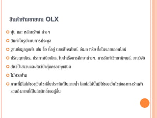 สินค้าห้ามขายบน OLX
 หุ้น และ หลักทรัพย์ ต่างๆ
 สินค้าในรูปแบบการประมูล
 ฐานข้อมูลลูกค้า เช่น ชื่อ ที่อยู่ เบอร์โทรศัพท์, อีเมล หรือ ชื่อในระบบออนไลน์
 ปริญญาบัตร, ประกาศนียบัตร, ใบสาเร็จการศึกษาต่างๆ, การรับทาวิทยานิพนธ์, งานวิจัย
 สัตว์ป่าสงวนและสัตว์ป่าคุ้มครองทุกชนิด
 ไม้หวงห้าม
 ภาพที่มีโลโก้ของเว็บไซต์อื่นประทับเป็นลายน้า โดยโลโก้นั้นมิใช่ของเว็บไซต์ของทางร้านค้า
รวมถึงภาพที่เป็นลิขสิทธิ์ของผู้อื่น
 