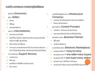 องค์ประกอบของระบบเศรษฐกิจดิจิตอล
1. ผู้บริโภค (Consumer)
2. ผู้ขาย (Seller)
 โฆษณา
 ให้ข้อมูล
 เสนอสินค้าเพื่อขาย
3. คนกลาง (Intermediaries)
 เสนอบริการบนเว็บไซต์
 มีหน้าที่ในการให้บริการจัดสร้างและจัดการตลาดออนไลน์เช่น
จับคู่ระหว่างผู้ซื้อ ผู้ขายเป็นต้น
 ให้บริการโครงสร้างพื้นฐาน
 ทางานบนระบบคอมพิวเตอร์เท่านั้น ต่างจากคนกลางในตลาด
ปกติ ที่ทาหน้าที่ขนส่งสินค้า หรือเกี่ยวข้องกับตัวสินค้าเป็นหลัก
4. บริการสนับสนุน (Support Service)
 ออกใบรับรอง
 ให้ความรู้
 คอยให้บริการเพื่อใช้ในการดาเนินงานจริง
 เช่น ธนาคาร
5. บริษัทที่เป็นผู้จัดโครงสร้าง (Infrastructure
Company)
 เสนอขาย หรือสนับสนุนด้านฮาร์ดแวร์และซอฟต์แวร์
 ให้บริการด้านคาปรึกษา
6. ผู้สร้างเนื้อหา (Content Provider)
 บริษัทต่างๆ ที่สร้างและปรับปรุงเว็บเพจ
 คุณภาพของเนื้อหาในเว็บถือว่าเป็นปัจจัยสาคัญ
7. ผู้ร่วมมือทางธุรกิจ (Business Partner)
 ผู้ซื้อ-ผู้ขาย
 สมาชิกห่วงโซ่อุปทาน
8. ตลาดอิเล็กทรอนิกส์ (Electronic Marketplace)
 ตลาดแลกเปลี่ยน = many-to-many
 ตลาดเน้นการขาย = one seller-many buyers
 ตลาดเน้นการซื้อ = one buyer-many sellers
 ตลาดสาธารณะ เปิดให้บริการกับทุกคน
 ตลาดส่วนตัว ให้บริการเฉพาะบุคคลที่ได้รับอนุญาตเท่านั้น
 