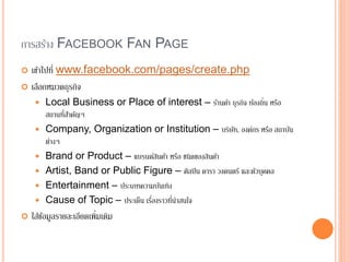 การสร้าง FACEBOOK FAN PAGE
 เข้าไปที่ www.facebook.com/pages/create.php
 เลือกหมวดธุรกิจ
 Local Business or Place of interest – ร้านค้า ธุรกิจ ท้องถิ่น หรือ
สถานที่สาคัญๆ
 Company, Organization or Institution – บริษัท, องค์กร หรือ สถาบัน
ต่างๆ
 Brand or Product – แบรนด์สินค้า หรือ ชนิดของสินค้า
 Artist, Band or Public Figure – ศิลปิน ดารา วงดนตรี และตัวบุคคล
 Entertainment – ประเภทความบันเทิง
 Cause of Topic – ประเด็น เรื่องราวที่น่าสนใจ
 ใส่ข้อมูลรายละเอียดเพิ่มเติม
 