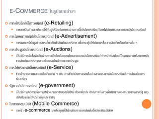 E-COMMERCE ในรูปแบบต่างๆ
 การค้าปลีกอิเล็กทรอนิกส์ (e-Retailing)
 การขายสินค้าและบริการให้กับผู้บริโภคโดยตรงผ่านทางสื่ออิเล็กทรอนิกส์ โดยไม่ผ่านทางตลาดกลางอิเล็กทรอนิกส์
 การโฆษณาพาณิชย์อิเล็กทรอนิกส์ (e-Advertisement)
 การเผยแพร่ข้อมูลข่าวสารเกี่ยวกับตัวสินค้าและบริการ เพื่อกระตุ้นให้เกิดการซื้อ-ขายสินค้าหรือบริการนั้น ๆ
 การประมูลอิเล็กทรอนิกส์ (e-Auctions)
 เป็นวิธีการจัดซื้อจัดจ้างผ่านทางเว็บไซต์โดยอาศัยตลาดกลางอิเล็กทรอนิกส์ ทาหน้าที่เสมือนเป็นคนกลางหรือนายหน้า
ขายสินค้าและบริการตามข้อตกลงในลักษณะการประมูล
 การให้บริการอิเล็กทรอนิกส์ (e-Service)
 ช่วยอานวยความสะดวกในด้านต่าง ๆ เช่น การชาระเงินทางออนไลน์ ตลาดแรงงานอิเล็กทรอนิกส์ การส่งเสริมการ
ท่องเที่ยว
 รัฐบาลอิเล็กทรอนิกส์ (e-government)
 เป็นวิธีการบริหารจัดการหน่วยงานราชการสมัยใหม่ ช่วยเพิ่มประสิทธิภาพในการดาเนินงานของหน่วยงานภาครัฐ การ
ปรับปรุงการให้บริการแก่ประชาชน
 โมบายคอมเมิร์ซ (Mobile Commerce)
 การนา e-commerce มาประยุกต์ใช้ผ่านช่องทางการติดต่อสื่อสารชนิดไร้สาย
 