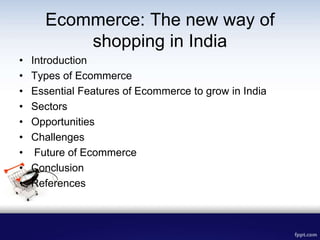 Ecommerce: The new way of
shopping in India
• Introduction
• Types of Ecommerce
• Essential Features of Ecommerce to grow in India
• Sectors
• Opportunities
• Challenges
• Future of Ecommerce
• Conclusion
• References
 