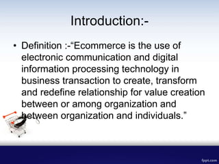 Introduction:-
• Definition :-“Ecommerce is the use of
electronic communication and digital
information processing technology in
business transaction to create, transform
and redefine relationship for value creation
between or among organization and
between organization and individuals.”
 
