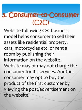 3. Consumer-to-Consumer
(C2C)
Website following C2C business
model helps consumer to sell their
assets like residential property,
cars, motorcycles etc. or rent a
room by publishing their
information on the website.
Website may or may not charge the
consumer for its services. Another
consumer may opt to buy the
product of the first customer by
viewing the post/advertisement on
the website.
 