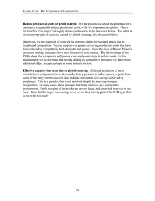 E-com Econ: The Economics of E-commerce
10
Reduce production costs or profit margin: We are pessimistic about the potential for e-
commerce to generally reduce production costs, with two important exceptions. One is
the benefits from improved supply chain coordination, to be discussed below. The other is
the temporary glut of capacity caused by global sourcing, also discussed below.
Otherwise, we are skeptical of some of the extreme claims for lowered prices due to
heightened competition. We see suppliers in general as having production costs that have
been reduced by competition, both domestic and global. Since the days of Boone Picken’s
corporate raiding, managers have been focused on cost cutting. The downsizings of the
1990s show that companies will pursue even unpleasant steps to reduce costs. In this
environment, we do not think that merely dialing up competitive pressures will have much
additional effect, except perhaps in some isolated sectors.
Effective capacity increases due to global sourcing: Although producers of most
manufactured components have been under heavy pressure to reduce prices, reports from
some of the early Internet auction sites indicate substantial cost savings achieved by
purchasers. This is a paradox that is not resolved simply by asserting stronger
competition. In many cases, these products had been sold in a very competitive
environment. Profit margins of the producers are not large, and costs had been cut to the
bone. How did the large costs savings arise, or are they merely part of the B2B hype that
is not to be believed?
 