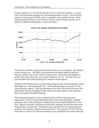 E-com Econ: The Economics of E-commerce
12
Foreign suppliers, too, are using the Internet to sell to American companies. In recent
years, more purchasing managers have been buying products overseas. We have heard
reports of cost savings in the 40% range as companies turn to global sourcing. These
anecdotes and the rising use of the Internet correlate with the strong increases of U.S.
imports of industrial commodities, as shown on Chart 2.
The increase in effective capacity has the same results as any overcapacity: price declines
toward variable costs. The effect is most pronounced in capital intensive industries
(because variable costs are low relative to capital costs). Remember what happens to
airline ticket prices when there are too many airplanes in service. The fares are cut to
keep the planes flying until demand grows enough to fit the capacity.
Similarly with industrial goods, we expect that pricing for many industrial products will be
abnormally low—and unsustainably low—until world demand grows enough to fit the
current effective capacity. That may take three to five years, after which time prices will
again reflect full costs, including a market return on invested capital. In the meantime,
buyers can benefit from global sourcing.
The purchasing managers we have consulted lead us to believe that the greatest
opportunities will be in custom fabricated products, both metal and plastic. Standard
production items, such as fasteners or chemicals, have been marketed globally for some
time. Markets around the world have not been fully integrated, but they have been more
integrated than in custom fab. The Internet allows specifications for custom fabricated
products to be emailed to suppliers located anywhere. The advances in CAD-CAM may
mean that it is easier for an American company to get a quotation for a custom made part
Chart 2: U.S. Imports of Industrial Commodities
0
5,000
10,000
15,000
20,000
25,000
Jan-96 Jan-97 Jan-98 Jan-99 Jan-00
source: U.S. Commerce Department
$millions
 