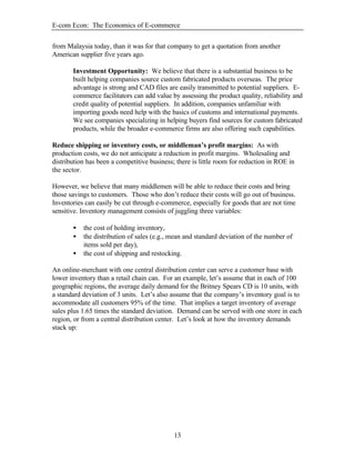 E-com Econ: The Economics of E-commerce
13
from Malaysia today, than it was for that company to get a quotation from another
American supplier five years ago.
Investment Opportunity: We believe that there is a substantial business to be
built helping companies source custom fabricated products overseas. The price
advantage is strong and CAD files are easily transmitted to potential suppliers. E-
commerce facilitators can add value by assessing the product quality, reliability and
credit quality of potential suppliers. In addition, companies unfamiliar with
importing goods need help with the basics of customs and international payments.
We see companies specializing in helping buyers find sources for custom fabricated
products, while the broader e-commerce firms are also offering such capabilities.
Reduce shipping or inventory costs, or middleman’s profit margins: As with
production costs, we do not anticipate a reduction in profit margins. Wholesaling and
distribution has been a competitive business; there is little room for reduction in ROE in
the sector.
However, we believe that many middlemen will be able to reduce their costs and bring
those savings to customers. Those who don’t reduce their costs will go out of business.
Inventories can easily be cut through e-commerce, especially for goods that are not time
sensitive. Inventory management consists of juggling three variables:
• the cost of holding inventory,
• the distribution of sales (e.g., mean and standard deviation of the number of
items sold per day),
• the cost of shipping and restocking.
An online-merchant with one central distribution center can serve a customer base with
lower inventory than a retail chain can. For an example, let’s assume that in each of 100
geographic regions, the average daily demand for the Britney Spears CD is 10 units, with
a standard deviation of 3 units. Let’s also assume that the company’s inventory goal is to
accommodate all customers 95% of the time. That implies a target inventory of average
sales plus 1.65 times the standard deviation. Demand can be served with one store in each
region, or from a central distribution center. Let’s look at how the inventory demands
stack up:
 