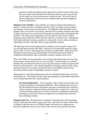 E-com Econ: The Economics of E-commerce
16
groceries to small convenience stores might want to install a scanner at the stores;
the cost savings to the wholesaler from electronic order entry may very well pay
for the scanner, as well as lead to greater customer loyalty. We see this type of
business opportunity wherever there are unsophisticated customers engaging in
numerous transactions.
Eliminate Cross Subsidies: Cross subsidies are common, though seldom planned or
desired. A bank may price its checking accounts so that, on average, it earns a market
rate of return on its investment in the business. The difficulty is best illustrated with an
example: Mrs. Lowe carries a low balance, takes her CDs to another institution that offers
a higher interest rate, but uses the branch frequently for cashing checks and chatting with
the tellers. Mr. High carries high balances, uses the bank for other services without
shopping around, and prefers ATMs and direct deposits over branch visits. Although the
bank may be pricing its services accurately on average, Mrs. Lowe is almost certainly an
unprofitable customer, while Mr. High is a hyper-profitable customer.
The bank may not have much opportunity for cutting its cost or its profit margin, but it
can still offer better pricing to Mr. High. It preserves its overall profit margin by raising
prices to Mrs. Lowe (or encouraging her to migrate to another bank). Banks that fail to
differentiate between the Lowes and the Highs will find that they lose the Highs to
competitors tailoring better deals to profitable customers, and gain more Lowes.
Prior to the 1990s, few businesses had a way to effectively determine the cost of serving
each customer, but the means to do so is now available. The tool needed is a customer
database that can identify the total cost of serving each customer and the total gross profit
earned on each transaction. The internal information technology needed is pretty strong,
but the businesses slow to adopt will find that their most profitable customers move
elsewhere, while the ranks of unprofitable customers increase.
Although this is a pre-Internet phenomenon, the net will help the Highs figure out where
the best deals are. The Internet will also allow many businesses to consolidate information
from far-flung operations into a central database.
Investment Opportunity: A few companies, such as NextCard, are trying to use
customer information to maximize profitability. Most traditional firms, however,
lack the detailed transaction information necessary to understand their customers,
while e-commerce companies that have data don’t have a long history. However,
we believe that this opportunity will drive a good deal of spending on information
technology, and will over time give an edge to the e-commerce firms that have
been collecting such data.
Eliminate Sales Tax: We believe that e-merchants of big-ticket items will increasingly
locate in states that allow them to ignore sales taxes, such as the five states without them.
Avoiding an eight percent tax on a $2000 computer will easily cover shipping costs.
Buyers are supposed to pay a use tax in lieu of the sales tax, but consumers and small
 