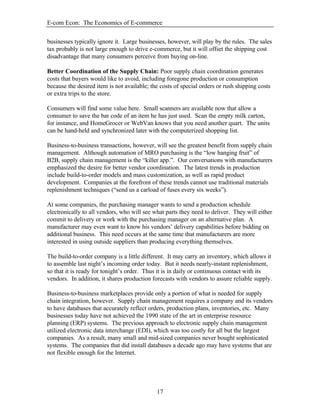 E-com Econ: The Economics of E-commerce
17
businesses typically ignore it. Large businesses, however, will play by the rules. The sales
tax probably is not large enough to drive e-commerce, but it will offset the shipping cost
disadvantage that many consumers perceive from buying on-line.
Better Coordination of the Supply Chain: Poor supply chain coordination generates
costs that buyers would like to avoid, including foregone production or consumption
because the desired item is not available; the costs of special orders or rush shipping costs
or extra trips to the store.
Consumers will find some value here. Small scanners are available now that allow a
consumer to save the bar code of an item he has just used. Scan the empty milk carton,
for instance, and HomeGrocer or WebVan knows that you need another quart. The units
can be hand-held and synchronized later with the computerized shopping list.
Business-to-business transactions, however, will see the greatest benefit from supply chain
management. Although automation of MRO purchasing is the “low hanging fruit” of
B2B, supply chain management is the “killer app.”. Our conversations with manufacturers
emphasized the desire for better vendor coordination. The latest trends in production
include build-to-order models and mass customization, as well as rapid product
development. Companies at the forefront of these trends cannot use traditional materials
replenishment techniques (“send us a carload of fuses every six weeks”).
At some companies, the purchasing manager wants to send a production schedule
electronically to all vendors, who will see what parts they need to deliver. They will either
commit to delivery or work with the purchasing manager on an alternative plan. A
manufacturer may even want to know his vendors’ delivery capabilities before bidding on
additional business. This need occurs at the same time that manufacturers are more
interested in using outside suppliers than producing everything themselves.
The build-to-order company is a little different. It may carry an inventory, which allows it
to assemble last night’s incoming order today. But it needs nearly-instant replenishment,
so that it is ready for tonight’s order. Thus it is in daily or continuous contact with its
vendors. In addition, it shares production forecasts with vendors to assure reliable supply.
Business-to-business marketplaces provide only a portion of what is needed for supply
chain integration, however. Supply chain management requires a company and its vendors
to have databases that accurately reflect orders, production plans, inventories, etc. Many
businesses today have not achieved the 1990 state of the art in enterprise resource
planning (ERP) systems. The previous approach to electronic supply chain management
utilized electronic data interchange (EDI), which was too costly for all but the largest
companies. As a result, many small and mid-sized companies never bought sophisticated
systems. The companies that did install databases a decade ago may have systems that are
not flexible enough for the Internet.
 