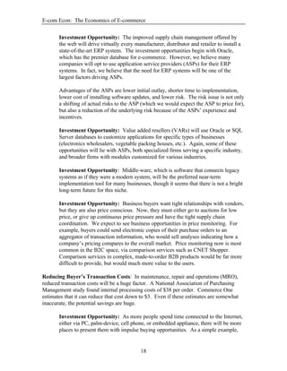 E-com Econ: The Economics of E-commerce
18
Investment Opportunity: The improved supply chain management offered by
the web will drive virtually every manufacturer, distributor and retailer to install a
state-of-the-art ERP system. The investment opportunities begin with Oracle,
which has the premier database for e-commerce. However, we believe many
companies will opt to use application service providers (ASPs) for their ERP
systems. In fact, we believe that the need for ERP systems will be one of the
largest factors driving ASPs.
Advantages of the ASPs are lower initial outlay, shorter time to implementation,
lower cost of installing software updates, and lower risk. The risk issue is not only
a shifting of actual risks to the ASP (which we would expect the ASP to price for),
but also a reduction of the underlying risk because of the ASPs’ experience and
incentives.
Investment Opportunity: Value added resellers (VARs) will use Oracle or SQL
Server databases to customize applications for specific types of businesses
(electronics wholesalers, vegetable packing houses, etc.). Again, some of these
opportunities will lie with ASPs, both specialized firms serving a specific industry,
and broader firms with modules customized for various industries.
Investment Opportunity: Middle-ware, which is software that connects legacy
systems as if they were a modern system, will be the preferred near-term
implementation tool for many businesses, though it seems that there is not a bright
long-term future for this niche.
Investment Opportunity: Business buyers want tight relationships with vendors,
but they are also price conscious. Now, they must either go to auctions for low
price, or give up continuous price pressure and have the tight supply chain
coordination. We expect to see business opportunities in price monitoring. For
example, buyers could send electronic copies of their purchase orders to an
aggregator of transaction information, who would sell analyses indicating how a
company’s pricing compares to the overall market. Price monitoring now is most
common in the B2C space, via comparison services such as CNET Shopper.
Comparison services in complex, made-to-order B2B products would be far more
difficult to provide, but would much more value to the users.
Reducing Buyer’s Transaction Costs: In maintenance, repair and operations (MRO),
reduced transaction costs will be a huge factor. A National Association of Purchasing
Management study found internal processing costs of $38 per order. Commerce One
estimates that it can reduce that cost down to $3. Even if these estimates are somewhat
inaccurate, the potential savings are huge.
Investment Opportunity: As more people spend time connected to the Internet,
either via PC, palm-device, cell phone, or embedded appliance, there will be more
places to present them with impulse buying opportunities. As a simple example,
 