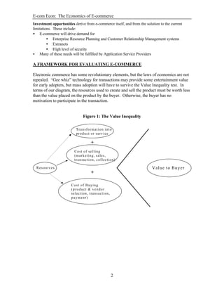 E-com Econ: The Economics of E-commerce
2
Investment opportunities derive from e-commerce itself, and from the solution to the current
limitations. These include:
• E-commerce will drive demand for
• Enterprise Resource Planning and Customer Relationship Management systems
• Extranets
• High level of security
• Many of these needs will be fulfilled by Application Service Providers
A FRAMEWORK FOR EVALUATING E-COMMERCE
Electronic commerce has some revolutionary elements, but the laws of economics are not
repealed. “Gee whiz” technology for transactions may provide some entertainment value
for early adopters, but mass adoption will have to survive the Value Inequality test. In
terms of our diagram, the resources used to create and sell the product must be worth less
than the value placed on the product by the buyer. Otherwise, the buyer has no
motivation to participate in the transaction.
Figure 1: The Value Inequality
Resources
Transformation into
product or service
Cost of selling
(marketing, sales,
transaction, collection)
Cost of Buying
(product & vendor
selection, transaction,
payment)
+
+
Value to Buyer
 