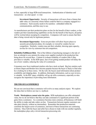 E-com Econ: The Economics of E-commerce
20
to fear, especially in large B2B-sized transactions. Authentication of identities and
transactions—at a fast speed—is vital.
Investment Opportunity: Security of transactions will move from a feature that
adds value, to a necessity whose failure could be fatal to a company engaged in e-
commerce. Such security needs to be seamless: embedded within the
communications, and thus easy to use.
As manufacturers put their production plans on-line for the benefit of their vendors, or the
vendors put their manufacturing capabilities on-line for the benefit of the buyers, all parties
will be worried about snooping by competitors. Companies will want to ensure that their
data is being viewed only be legitimate partners.
Investment Opportunity: Extra-net providers will allow buyers places to
securely put production plans, for example, to viewed by vendors but not
competitors. Similarly, vendors may put their schedule, showing open capacity,
on-line for view by customers but not competitors.
Reliability/Fulfillment Risk: Part of the folklore of purchasing managers is the tale of
how an attempt to save pennies by using a new supplier resulted in the production line
being down for several days. Content to evaluate reliability of vendors (like E-Bay
provides) is valuable. In the B2B space, fear of not getting needed product will delay the
use of new vendors, reducing the value of e-commerce.
Consumers now favor traditional retailers who have stock on hand. Big box retailers such
as Home Depot and Borders have become popular because the buyer is likely to find what
he is looking for at these stores. On the web, the buyers need information about product
availability and shipping dates. In addition, third-party information, such as user reviews,
is valuable. In the B2C space, reliability will go up with e-commerce, especially as sites
recognize the importance of providing more information.
TRUTHS OF E-COMMERCE
We are not convinced that e-commerce will evolve as many analysts expect. We explore
the ideas that we believe are true vs. mythical.
Truth: Marketplaces cannot seize the gains. B2B marketplaces can offer substantial
value, but we do not believe that they can take command of a significant portion of the
gains from e-commerce. As e-commerce becomes more common, all businesses will build
the ability to make and take orders on-line. Transactions between regular customers can
take place directly, without an intermediary. Remember that production materials
constitute the largest sector of commerce, and most of these transactions are continuing
relations. Once both the buyer and seller have chosen to trade with one another regularly,
the marketplace plays only a trivial transaction processing role.
 