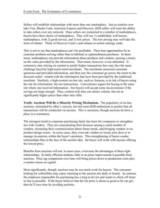 E-com Econ: The Economics of E-commerce
21
Sellers will establish relationships with more than one marketplace. Just as retailers now
take Visa, Master Card, American Express and Discover, B2B sellers will want the ability
to take orders over any network. Once sellers are connected to a number of marketplaces,
buyers have their choice of marketplaces. They will use 1) established, well known
marketplaces, with 2) good service, and 3) low prices. The low pricing may well take the
form of rebates. Think of Discover Card’s cash rebates or airline mileage cards.
This is not to say that marketplaces can’t be profitable. Their best opportunities lie in
customer problem-solving rather than in habitual or replenishment purchases. In these
areas, marketplaces can provide information about products and vendors, earning a return
on the value provided by the information. That return, however, is not unlimited. E-
commerce sites relying on content to justify higher transactions fees may face the same
challenge faced by high-touch retail merchants. The merchants answered consumer
questions and provided information, and then saw the consumer go across the street to the
discount outlet—armed with the information that have been provided by the traditional
merchant. Similarly, a high-content on-line site, such as Amazon, is at risk of buyers using
the site for information, but not transactions. Convenience argues for buying at the same
site where one received information—but buyers will accept some inconvenience if the
savings are large enough. Thus, content-rich sites can attract volume, but not at
significantly higher prices than other sites offer.
Truth: Auctions Will Be a Minority Pricing Mechanism. The popularity of on-line
auctions, stimulated by eBay’s success, has led some B2B enthusiasts to predict that all
transactions will be conducted via auction. This is nonsense, though auctions do have a
place in e-commerce.
The strongest trend in corporate purchasing lately has been for companies to strengthen
ties with vendors. They are concentrating their business among a small number of
vendors, increasing their communication about future needs, and bringing vendors in on
product design issues. In some cases, they even ask vendors to locate next door or to
manage inventories within the buyer’s premises. This strengthening of buyer-vendor
relationships flies in the face of the auction idea: the buyer will work with anyone offering
the lowest price.
Benefits from auctions will not, in most cases, overcome the advantages of these tight
relationships. In fairly efficient markets, little or no price improvement is possible from
auctions. Price tag comparison over time will bring prices down to production costs plus
a market return on capital.
Most significantly, though, auctions may be too much work for buyers. The consumer
looking for collectibles may enjoy returning to the auction site daily or hourly. In contrast,
the employee responsible for purchasing has a long to-do list and wants to check off items
as fast as possible. If the buyer believes that the list price is about as good as he can get,
then he’ll save time by avoiding auctions.
 