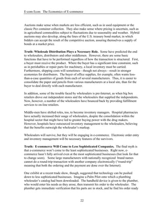 E-com Econ: The Economics of E-commerce
22
Auctions make sense when markets are less efficient, such as in used equipment or the
classic Pez container collection. They also make sense where pricing is uncertain, such as
in agricultural commodities subject to fluctuations due to seasonality and weather. Hybrid
auctions may also develop, along the lines of the U.S. treasury bond market, in which
bidders can accept the result of the competitive auction, assuring themselves a supply of
bonds at a market price.
Truth: Wholesale Distribution Plays a Necessary Role. Some have predicted the end
to wholesalers, distributors and other middlemen. However, there are some basic
functions that have to be performed regardless of how the transaction is structured. First,
a buyer must receive the product. Where the buyer has a significant time constraint, such
as in perishables or repair parts for machinery, a local inventory must be carried.
Furthermore, shipping costs will sometimes—though not always—result in stronger
economies for distributors. The buyer of office supplies, for example, often wants less-
than-a-case quantities of goods from each of several manufacturers. Thus, it is easier to
consolidate the paper and pencils from various manufacturers at a local site, than for the
buyer to deal directly with each manufacturer.
In addition, some of the trouble faced by wholesalers is pre-Internet, as when big box
retailers drove out independent stores and the wholesalers that supplied the independents.
Now, however, a number of the wholesalers have bounced back by providing fulfillment
services to on-line retailers.
Middle-men have shifted roles, too, to become inventory managers. Hospital pharmacies
have actually increased their usage of wholesalers, despite the consolidation within the
hospital sector that might have led to greater buying power with the drug makers.
However, hospitals have outsourced inventory management to the wholesalers, believing
that the benefits outweigh the wholesaler’s markup.
Wholesalers will survive, but they will be engaging in e-commerce. Electronic order entry
and inventory management will be necessary features of the survivors.
Truth: E-commerce Will Come to Less Sophisticated Companies. The final myth is
that e-commerce won’t come to the least sophisticated businesses. Right now, e-
commerce hasn’t fully arrived even at the most sophisticated businesses (but look for that
to change soon). Some large manufacturers with nationally recognized brand names
cannot do a round-trip transaction with another company electronically (“round-trip”
meaning that both the ordering and the payment are done over the Internet).
One exhibit at a recent trade show, though, suggested that technology can be pushed
down to less sophisticated businesses. Imagine a Palm Pilot onto which a plumbing
wholesaler’s catalog had been downloaded. The handheld device is given to the plumber,
who would enter his needs as they arose, then transmit his order to the wholesaler. The
plumber gets immediate verification that his parts are in stock, and he find his order ready
 