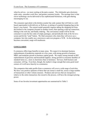 E-com Econ: The Economics of E-commerce
23
when he arrives—no more waiting at the parts counter. The wholesaler gets electronic
order entry, smoother work flow, and greater customer loyalty. The message here is that
clever technology can be delivered to less sophisticated businesses, with gain-sharing
encouraging its use.
The consumer equivalent is the kitchen-counter bar code scanner that will link to a web-
based supermarket (with delivery as Webvan, or pickup of a packed shopping bag on the
buyer’s way home). The current model generally requires taking the shopping list from
the kitchen to the computer (located in another room), then opening a dial-up connection,
linking to the web site, and finally ordering. The convenience model will be for the
consumer to scan the bar codes of empty packages, and periodically look at the list on a
screen and hit the “send” button. We find consumers who claim they will never use a
computer, but who readily use a microwave and even program a VCR. As the technology
becomes convenient, usage will mushroom.
CONCLUSION
E-commerce offers large benefits in many areas. We expect it to dominate business
replenishment of production materials in a few years, with strong growth in business
MRO, and moderate growth in business capital goods. We expect strong inroads in B2C
replenishment of groceries and household supplies, strong growth in consumer durables of
standard items (i.e., more in electronics than in furniture). Services, both business and
consumer, will lag. Even here, though, the market is large enough that some good sized
corners of it will move heavily to e-commerce.
The companies that make profits from e-commerce will cover a wide range of activities.
We have very positive opinions of those that can extract a small fee, across a large number
of transactions or other volume measure. Products and services that are inexpensive
relative to the entire transaction, but crucial to the process, will have the strongest pricing
power.
Some of our favorite investment opportunities are summarized in Table 5.
 