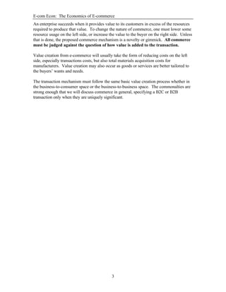E-com Econ: The Economics of E-commerce
3
An enterprise succeeds when it provides value to its customers in excess of the resources
required to produce that value. To change the nature of commerce, one must lower some
resource usage on the left side, or increase the value to the buyer on the right side. Unless
that is done, the proposed commerce mechanism is a novelty or gimmick. All commerce
must be judged against the question of how value is added to the transaction.
Value creation from e-commerce will usually take the form of reducing costs on the left
side, especially transactions costs, but also total materials acquisition costs for
manufacturers. Value creation may also occur as goods or services are better tailored to
the buyers’ wants and needs.
The transaction mechanism must follow the same basic value creation process whether in
the business-to-consumer space or the business-to-business space. The commonalties are
strong enough that we will discuss commerce in general, specifying a B2C or B2B
transaction only when they are uniquely significant.
 
