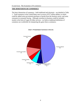 E-com Econ: The Economics of E-commerce
4
THE DIMENSIONS OF COMMERCE
The basic dimensions of commerce—both traditional and electronic—are detailed in Table
1. Total commerce in the United States runs in excess of $17 trillion dollars, to which
could be added some government purchases of goods from the business sector, and some
consumer-to-consumer buying. Although consumer-to-business could be included—
mostly in the form of wages for labor services—we believe traditional definitions of
commerce are worthwhile for interpreting the gains from e-commerce.
Chart 1: Private-Sector Commerce in the U.S.
Production Materials
46%
Business Services
6%
Consumer Durables
5%
Consumer Non-Durables
12%
Consumer Services
23%
Maintenance, Repairs,
Operations
1%
Capital Goods
7%
 