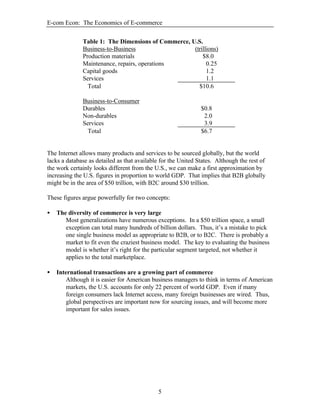 E-com Econ: The Economics of E-commerce
5
Table 1: The Dimensions of Commerce, U.S.
Business-to-Business (trillions)
Production materials $8.0
Maintenance, repairs, operations 0.25
Capital goods 1.2
Services 1.1
Total $10.6
Business-to-Consumer
Durables $0.8
Non-durables 2.0
Services 3.9
Total $6.7
The Internet allows many products and services to be sourced globally, but the world
lacks a database as detailed as that available for the United States. Although the rest of
the work certainly looks different from the U.S., we can make a first approximation by
increasing the U.S. figures in proportion to world GDP. That implies that B2B globally
might be in the area of $50 trillion, with B2C around $30 trillion.
These figures argue powerfully for two concepts:
• The diversity of commerce is very large
Most generalizations have numerous exceptions. In a $50 trillion space, a small
exception can total many hundreds of billion dollars. Thus, it’s a mistake to pick
one single business model as appropriate to B2B, or to B2C. There is probably a
market to fit even the craziest business model. The key to evaluating the business
model is whether it’s right for the particular segment targeted, not whether it
applies to the total marketplace.
• International transactions are a growing part of commerce
Although it is easier for American business managers to think in terms of American
markets, the U.S. accounts for only 22 percent of world GDP. Even if many
foreign consumers lack Internet access, many foreign businesses are wired. Thus,
global perspectives are important now for sourcing issues, and will become more
important for sales issues.
 