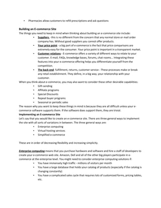 • Pharmacies allow customers to refill prescriptions and ask questions
Building an E-commerce Site
The things you need to keep in mind when thinking about building an e-commerce site include:
• Suppliers - this is no different from the concern that any normal store or mail order
company has. Without good suppliers you cannot offer products.
• Your price point - a big part of e-commerce is the fact that price comparisons are
extremely easy for the consumer. Your price point is important in a transparent market.
• Customer relations - E-commerce offers a variety of different ways to relate to your
customer. E-mail, FAQs, knowledge bases, forums, chat rooms... Integrating these
features into your e-commerce offering helps you differentiate yourself from the
competition.
• The back end: fulfillment, returns, customer service - These processes make or break
any retail establishment. They define, in a big way, your relationship with your
customer.
When you think about e-commerce, you may also want to consider these other desirable capabilities:
• Gift-sending
• Affiliate programs
• Special Discounts
• Repeat buyer programs
• Seasonal or periodic sales
The reason why you want to keep these things in mind is because they are all difficult unless your e-
commerce software supports them. If the software does support them, they are trivial.
Implementing an E-commerce Site
Let's say that you would like to create an e-commerce site. There are three general ways to implement
the site with all sorts of variations in between. The three general ways are:
• Enterprise computing
• Virtual hosting services
• Simplified e-commerce
These are in order of decreasing flexibility and increasing simplicity.
Enterprise computing means that you purchase hardware and software and hire a staff of developers to
create your e-commerce web site. Amazon, Dell and all of the other big players participate in e-
commerce at the enterprise level. You might need to consider enterprise computing solutions if:
• You have immensely high traffic - millions of visitors per month
• You have a large database that holds your catalog of products (especially if the catalog is
changing constantly)
• You have a complicated sales cycle that requires lots of customized forms, pricing tables,
etc.
 