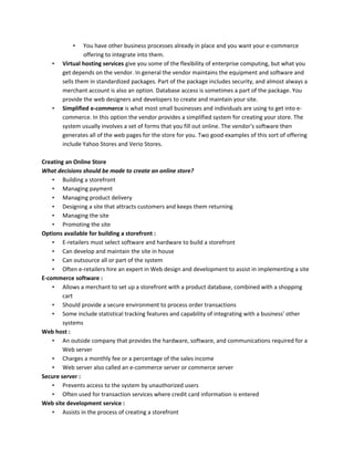 • You have other business processes already in place and you want your e-commerce
offering to integrate into them.
• Virtual hosting services give you some of the flexibility of enterprise computing, but what you
get depends on the vendor. In general the vendor maintains the equipment and software and
sells them in standardized packages. Part of the package includes security, and almost always a
merchant account is also an option. Database access is sometimes a part of the package. You
provide the web designers and developers to create and maintain your site.
• Simplified e-commerce is what most small businesses and individuals are using to get into e-
commerce. In this option the vendor provides a simplified system for creating your store. The
system usually involves a set of forms that you fill out online. The vendor's software then
generates all of the web pages for the store for you. Two good examples of this sort of offering
include Yahoo Stores and Verio Stores.
Creating an Online Store
What decisions should be made to create an online store?
• Building a storefront
• Managing payment
• Managing product delivery
• Designing a site that attracts customers and keeps them returning
• Managing the site
• Promoting the site
Options available for building a storefront :
• E-retailers must select software and hardware to build a storefront
• Can develop and maintain the site in house
• Can outsource all or part of the system
• Often e-retailers hire an expert in Web design and development to assist in implementing a site
E-commerce software :
• Allows a merchant to set up a storefront with a product database, combined with a shopping
cart
• Should provide a secure environment to process order transactions
• Some include statistical tracking features and capability of integrating with a business' other
systems
Web host :
• An outside company that provides the hardware, software, and communications required for a
Web server
• Charges a monthly fee or a percentage of the sales income
• Web server also called an e-commerce server or commerce server
Secure server :
• Prevents access to the system by unauthorized users
• Often used for transaction services where credit card information is entered
Web site development service :
• Assists in the process of creating a storefront
 