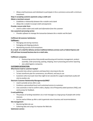 • Allows small businesses and individuals to participate in the e-commerce arena with a minimum
investment
Steps in accepting customer payments using a credit card
Obtain a merchant account
• Establishes a relationship between the e-retailer and a bank
• Allows the e-retailer to accept credit card payments
Provide a secure order form
• Used to collect orders and credit card information from the customer
Use a payment-processing service
• Provides software to manage the transaction between the e-retailer and the bank
Fulfillment & Customer Satisfaction
Fulfillment :
• Managing and storing inventory
• Packaging and shipping products
• Maintaining records of all transactions
As a result of e-retail for delivery services traditional delivery services such as Federal Express and
UPS will have increased business due to e-retail sales.
Fulfillment companies
• Outsourcing services that provide warehousing and inventory management, product
assembly, order processing, packing, shipping, return processing,and online reporting
• also called logistics companies.
CUSTOMER SATISFACTION:
What factors lead to customer loyalty?
• Successful sites attract customers and keep them returning to the site
• Te best storefronts plan for convenience, are efficient, and easy to use
• Customers who must wait more than eight to ten seconds for a page to download usually will
click to another site
Electronic Customer Relationship Management(eCRM)?
• Used to provide service after a sale
• Combines a personalized touch and customized service to customers
• Uses automatic e-mail to confirm orders, display a list of frequently asked questions (FAQ), and
send surveys for feedback.
E-mail publishing :
• The process of sending newsletters via e-mail messages to a large group of people with similar
interests
• Can be used as follow up after a sale to generate return business and recommendations
Site management :
• Monitoring Web site use
• Collecting data and using it to improve the Web site
Submission service :
 