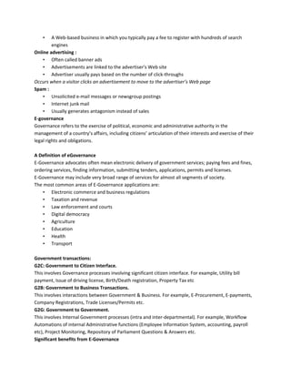 • A Web-based business in which you typically pay a fee to register with hundreds of search
engines
Online advertising :
• Often called banner ads
• Advertisements are linked to the advertiser's Web site
• Advertiser usually pays based on the number of click-throughs
Occurs when a visitor clicks an advertisement to move to the advertiser’s Web page
Spam :
• Unsolicited e-mail messages or newsgroup postings
• Internet junk mail
• Usually generates antagonism instead of sales
E-governance
Governance refers to the exercise of political, economic and administrative authority in the
management of a country’s affairs, including citizens’ articulation of their interests and exercise of their
legal rights and obligations.
A Definition of eGovernance
E-Governance advocates often mean electronic delivery of government services; paying fees and fines,
ordering services, finding information, submitting tenders, applications, permits and licenses.
E-Governance may include very broad range of services for almost all segments of society.
The most common areas of E-Governance applications are:
• Electronic commerce and business regulations
• Taxation and revenue
• Law enforcement and courts
• Digital democracy
• Agriculture
• Education
• Health
• Transport
Government transactions:
G2C: Government to Citizen Interface.
This involves Governance processes involving significant citizen interface. For example, Utility bill
payment, Issue of driving license, Birth/Death registration, Property Tax etc
G2B: Government to Business Transactions.
This involves interactions between Government & Business. For example, E-Procurement, E-payments,
Company Registrations, Trade Licenses/Permits etc.
G2G: Government to Government.
This involves Internal Government processes (intra and inter-departmental). For example, Workflow
Automations of internal Administrative functions (Employee Information System, accounting, payroll
etc), Project Monitoring, Repository of Parliament Questions & Answers etc.
Significant benefits from E-Governance
 
