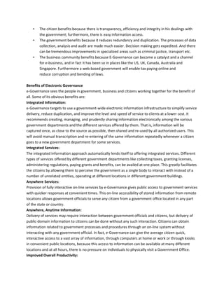 • The citizen benefits because there is transparency, efficiency and integrity in his dealings with
the government; furthermore, there is easy information access.
• The government benefits because it reduces redundancy and duplication. The processes of data
collection, analysis and audit are made much easier. Decision making gets expedited. And there
can be tremendous improvements in specialized areas such as criminal justice, transport etc.
• The business community benefits because E-Governance can become a catalyst and a channel
for e-business, and in fact it has been so in places like the US, UK, Canada, Australia and
Singapore. Furthermore a web-based government will enable tax paying online and
reduce corruption and bending of laws.
Benefits of Electronic Governance
e-Governance sees the people in government, business and citizens working together for the benefit of
all. Some of its obvious benefits are:
Integrated Information:
e-Governance targets to use a government-wide electronic information infrastructure to simplify service
delivery, reduce duplication, and improve the level and speed of service to clients at a lower cost. It
recommends creating, managing, and prudently sharing information electronically among the various
government departments and the different services offered by them. That is, information will be
captured once, as close to the source as possible, then shared and re-used by all authorized users. This
will avoid manual transcription and re-entering of the same information repeatedly whenever a citizen
goes to a new government department for some services.
Integrated Services:
The integrated information approach automatically lends itself to offering integrated services. Different
types of services offered by different government departments like collecting taxes, granting licenses,
administering regulations, paying grants and benefits, can be availed at one place. This greatly facilitates
the citizens by allowing them to perceive the government as a single body to interact with instead of a
number of unrelated entities, operating at different locations in different government buildings.
Anywhere Services:
Provision of fully interactive on-line services by e-Governance gives public access to government services
with quicker responses at convenient times. This on-line accessibility of stored information from remote
locations allows government officials to serve any citizen from a government office located in any part
of the state or country.
Anywhere, Anytime Information:
Delivery of services may require interaction between government officials and citizens, but delivery of
public-domain information to citizens can be done without any such interaction. Citizens can obtain
information related to government processes and procedures through an on-line system without
interacting with any government official. In fact, e-Governance can give the average citizen quick,
interactive access to a vast array of information, through computers at home or work or through kiosks
in convenient public locations, because this access to information can be available at many different
locations and at all hours, there is no pressure on individuals to physically visit a Government Office.
Improved Overall Productivity:
 