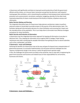 e-Governance will significantly contribute to improved overall productivity of both the government
officials and the citizens, as it ensures faster interaction among them by electronic mail instead of
moving paper files and letters, and in streamlining the workflow of internal government administrative
processes such as procurement, recruitment, evaluation, budgeting, planning. On the other hand,
improved productivity of citizens results because of the facility of anytime, anywhere services and
information.
Better Decision Making and Planning:
The integrated information base of e-Governance helps planners and decision makers to perform
extensive analysis of stored data to provide answers to the queries of the administrative cadre. This
facilitates taking well informed policy decisions for citizen facilitation and accessing their impact over
the intended section of the population. This in turn helps them to formulate more effective strategies
and policies for citizen facilitation.
Better Security and Protection of Information:
e-Governance uses the integrated information approach for keeping all information at one place in
electronic form. Thus, keeping the information secure against theft or leakage. Proper backup
mechanisms also help in protecting the valuable information from getting lost due to natural calamities
such as fires, earthquakes, and floods.
E-Governance - Issues and Challenges
Achieving the benefits of e-Governance may not be easy and goes far beyond mere computerization of
government processes. Its successful implementation not only poses technical challenges but also
requires a fundamental change in the manner in which the government operates today.
In fact, the challenges the Governments are likely to face would be, how to cope with re-engineering the
government processes and functions and related issues of new responsibilities for civil servants,
businesses and citizens.
E-Governance - Issues and Challenges…..
 
