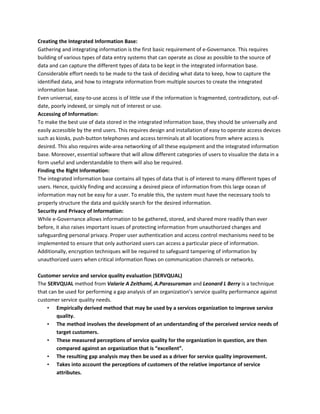 Creating the Integrated Information Base:
Gathering and integrating information is the first basic requirement of e-Governance. This requires
building of various types of data entry systems that can operate as close as possible to the source of
data and can capture the different types of data to be kept in the integrated information base.
Considerable effort needs to be made to the task of deciding what data to keep, how to capture the
identified data, and how to integrate information from multiple sources to create the integrated
information base.
Even universal, easy-to-use access is of little use if the information is fragmented, contradictory, out-of-
date, poorly indexed, or simply not of interest or use.
Accessing of Information:
To make the best use of data stored in the integrated information base, they should be universally and
easily accessible by the end users. This requires design and installation of easy to operate access devices
such as kiosks, push-button telephones and access terminals at all locations from where access is
desired. This also requires wide-area networking of all these equipment and the integrated information
base. Moreover, essential software that will allow different categories of users to visualize the data in a
form useful and understandable to them will also be required.
Finding the Right Information:
The integrated information base contains all types of data that is of interest to many different types of
users. Hence, quickly finding and accessing a desired piece of information from this large ocean of
information may not be easy for a user. To enable this, the system must have the necessary tools to
properly structure the data and quickly search for the desired information.
Security and Privacy of Information:
While e-Governance allows information to be gathered, stored, and shared more readily than ever
before, it also raises important issues of protecting information from unauthorized changes and
safeguarding personal privacy. Proper user authentication and access control mechanisms need to be
implemented to ensure that only authorized users can access a particular piece of information.
Additionally, encryption techniques will be required to safeguard tampering of information by
unauthorized users when critical information flows on communication channels or networks.
Customer service and service quality evaluation (SERVQUAL)
The SERVQUAL method from Valarie A Zeithami, A.Parasuraman and Leonard L Berry is a technique
that can be used for performing a gap analysis of an organization’s service quality performance against
customer service quality needs.
• Empirically derived method that may be used by a services organization to improve service
quality.
• The method involves the development of an understanding of the perceived service needs of
target customers.
• These measured perceptions of service quality for the organization in question, are then
compared against an organization that is “excellent”.
• The resulting gap analysis may then be used as a driver for service quality improvement.
• Takes into account the perceptions of customers of the relative importance of service
attributes.
 