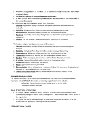 • This allows an organization to prioritize. And to use its resources to improve the most critical
service attributes.
• The data are collected via surveys of a sample of customers.
• In these surveys, these customers respond to a series of questions based around a number of
key service dimensions.
The methodology was originally based around 5 key dimensions :
1. Tangibles. Appearance of physical facilities, equipment, personnel and communication
materials.
2. Reliability. Ability to perform the promised service dependably and accurately.
3. Responsiveness. Willingness to help customers and provide prompt service.
4. Assurance. Knowledge and courtesy of employees and their ability to convey trust and
confidence.
5. Empathy. The firm provides care and individualized attention to its customers.
This has been adapted later by some to cover 10 dimensions:
1. Tangibles. Appearance of physical facilities, equipment, personnel and communication
materials.
2. Reliability. Ability to perform the promised service dependably and accurately.
3. Responsiveness. Willingness to help customers and provide prompt service.
4. Competence. Possession of required skill and knowledge to perform service.
5. Courtesy. Politeness, respect, consideration and friendliness of contact personnel.
6. Credibility. Trustworthiness, believability, honesty of the service provider.
7. Feel secure. Freedom from danger, risk or doubt.
8. Access. Approachable and easy of contact.
9. Communication. Listens to its customers and acknowledges their comments. Keeps customers
informed. In a language which they can understand.
10. Understanding the customer. Making the effort to know customers and their needs.
ORIGIN OF SERVQUAL HISTORY
The authors conducted a qualitative study, from which they concluded that customers ranked the
importance of two SERVQUAL dimensions consistently. Regardless of service industry.
• Reliability is the most important contributing factor to service quality
• Tangibles is the least important.
USAGE OF SERVQUAL APPLICATIONS
• SERVQUAL is widely used within service industries to understand the perceptions of target
customers regarding their service needs. And to provide a measurement of the service quality of
the organization.
• SERVQUAL may also be applied internally to understand employees’ perceptions of service
quality. With the objective of achieving service improvement.
STEPS IN SERVQUAL PROCESS
 