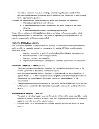• The method essentially involves conducting a sample survey of customers so that their
perceived service needs are understood. And for measuring their perceptions of service quality
for the organization in question.
Customers are asked to answer numerous questions within each dimension that determines:
• The relative importance of each attribute.
• A measurement of performance expectations that would relate to an “excellent”
company.
• A measurement of performance for the company in question.
This provides an assessment of the gap between desired and actual performance, together with a
ranking of the importance of service criteria. This allows an organization to focus its resources. To
maximize service quality whilst costs are controlled.
STRENGTHS OF SERVQUAL BENEFITS.
Most users would agree that a comprehensive and thorough examination of service needs and service
quality provides an invaluable approach to improving service quality. SERVQUAL provides detailed
information about :
• Customer perceptions of service (a benchmark established by your own customers)
• Performance levels as perceived by customers
• Customer comments and suggestions
• Impressions from employees with respect to customers expectations and satisfaction.
LIMITATIONS OF SERVQUAL DISADVANTAGES
• There have been a number of studies that doubt the validity of the 5 dimensions. And of the
uniform applicability of the method for all service sectors.
• According to an analysis by Thomas P Van Dyke, Victor R Prybutok and Leon A Kappelman, it
appears that the use of difference scores in calculating SERVQUAL contributes to problems with
the reliability, discriminant validity, convergent validity and predictive validity of the
measurement.
• These findings suggest that caution should be exercised in the use of SERVQUAL scores and that
further work is needed in the development of measures for assessing the quality of information
services.
ASSUMPTIONS OF SERVQUAL CONDITIONS
• The results of market surveys are accurate. The validity of the model is based around the results
of empirical studies. A number of academics have since performed further empirical studies that
appear to contradict some of the original findings.
• Customer needs can be documented and captured, and they remain stable during the whole
process.
 