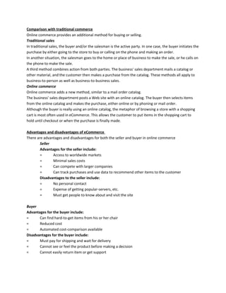 Comparison with traditional commerce
Online commerce provides an additional method for buying or selling.
Traditional sales
In traditional sales, the buyer and/or the salesman is the active party. In one case, the buyer initiates the
purchase by either going to the store to buy or calling on the phone and making an order.
In another situation, the salesman goes to the home or place of business to make the sale, or he calls on
the phone to make the sale.
A third method combines action from both parties. The business' sales department mails a catalog or
other material, and the customer then makes a purchase from the catalog. These methods all apply to
business-to-person as well as business-to-business sales.
Online commerce
Online commerce adds a new method, similar to a mail order catalog.
The business' sales department posts a Web site with an online catalog. The buyer then selects items
from the online catalog and makes the purchase, either online or by phoning or mail order.
Although the buyer is really using an online catalog, the metaphor of browsing a store with a shopping
cart is most often used in eCommerce. This allows the customer to put items in the shopping cart to
hold until checkout or when the purchase is finally made.
Advantages and disadvantages of eCommerce
There are advantages and disadvantages for both the seller and buyer in online commerce
Seller
Advantages for the seller include:
= Access to worldwide markets
= Minimal sales costs
= Can compete with larger companies
= Can track purchases and use data to recommend other items to the customer
Disadvantages to the seller include:
= No personal contact
= Expense of getting popular-servers, etc.
= Must get people to know about and visit the site
Buyer
Advantages for the buyer include:
= Can find hard-to-get items from his or her chair
= Reduced cost
= Automated cost-comparison available
Disadvantages for the buyer include:
= Must pay for shipping and wait for delivery
= Cannot see or feel the product before making a decision
= Cannot easily return item or get support
 
