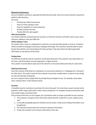 Elements of eCommerce
Just as in tradition commerce, especially that done by mail order, there are certain elements required to
perform online business.
You must:
= Promote your Web site presence
= Have an online catalog or store
= Have the capability to receive payments
= Be able to deliver the item
= Provide after-the-sale support
Web site promotion
You need to advertise and promote your business, so that the customers will either come to your store,
read your catalog or view your Web site.
Online catalog or store
You need to have a store or catalog where customers can view and select goods or services. Customers
need to be able to easily get around your catalog to find things. The customer should be able to easily
browse the selection and mark products for later purchase. They also need to be able to get detail
information or see pictures of the items.
Finding items
The Web site should be easy for customers to find what they want. The customer must know what is in
the store, and the products must be organized in a logical manner.
The customer must be able to easily search for what he or she wants without the help of a sales clerk.
Selecting what to buy
Once the customer finds what he is looking for, he can put the selection in a "shopping cart" and search
for other items. This make it easier for the customer to purchase multiple items, as well as to buy things
he may not have been looking for.
Just as in a physical store, people often buy things they just happen to see. For example, stores place
some "impulse items" at the checkout stand.
Purchase
It should be easy for customers to purchase the items they want. You must have a way to receive online
payments, either using credit cards or other means of payment. For example, business-to-business sales
may simply involve a purchase order.
The purchase of the item can be complex, but it should be made as simple as possible for the customer.
1. The customer must give certain information about himself. Usually this is name, address and e-
mail
2. A mutually acceptable payment method must be chosen. Credit card or billing information must
be gathered.
3. The merchant must process the customer's payment information.
4. Finally, the customer must receive confirmation of the sale.
 