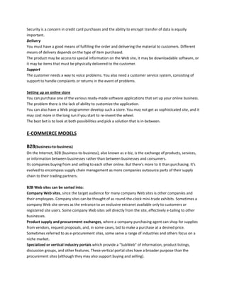 Security is a concern in credit card purchases and the ability to encrypt transfer of data is equally
important.
Delivery
You must have a good means of fulfilling the order and delivering the material to customers. Different
means of delivery depends on the type of item purchased.
The product may be access to special information on the Web site, it may be downloadable software, or
it may be items that must be physically delivered to the customer.
Support
The customer needs a way to voice problems. You also need a customer service system, consisting of
support to handle complaints or returns in the event of problems.
Setting up an online store
You can purchase one of the various ready-made software applications that set up your online business.
The problem there is the lack of ability to customize the application.
You can also have a Web programmer develop such a store. You may not get as sophisticated site, and it
may cost more in the long run if you start to re-invent the wheel.
The best bet is to look at both possibilities and pick a solution that is in-between.
E-COMMERCE MODELS
B2B(business-to-business)
On the Internet, B2B (business-to-business), also known as e-biz, is the exchange of products, services,
or information between businesses rather than between businesses and consumers.
Its companies buying from and selling to each other online. But there's more to it than purchasing. It's
evolved to encompass supply chain management as more companies outsource parts of their supply
chain to their trading partners.
B2B Web sites can be sorted into:
Company Web sites, since the target audience for many company Web sites is other companies and
their employees. Company sites can be thought of as round-the-clock mini-trade exhibits. Sometimes a
company Web site serves as the entrance to an exclusive extranet available only to customers or
registered site users. Some company Web sites sell directly from the site, effectively e-tailing to other
businesses.
Product supply and procurement exchanges, where a company purchasing agent can shop for supplies
from vendors, request proposals, and, in some cases, bid to make a purchase at a desired price.
Sometimes referred to as e-procurement sites, some serve a range of industries and others focus on a
niche market.
Specialized or vertical industry portals which provide a "SubWeb" of information, product listings,
discussion groups, and other features. These vertical portal sites have a broader purpose than the
procurement sites (although they may also support buying and selling).
 