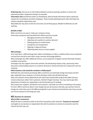 Brokering sites, that act as an intermediary between someone wanting a product or service and
potential providers. Equipment leasing is an example.
Information sites (sometimes known as infomediary), which provide information about a particular
industry for its companies and their employees. These include specialized search sites and trade and
industry standards organization sites.
Many B2B sites may seem to fall into more than one of these groups. Models for B2B sites are still
evolving.
Benefits of B2B :
B2B e-commerce can save or make your company money.
Some ways companies have benefited from B2B ecommerce include:
• Managing inventory more efficiently
• Adjusting more quickly to customer demand
• Getting products to market faster
• Cutting the cost of paperwork
• Reigning in rogue purchases
• Obtaining lower prices on some supplies
B2B exchange :
At its most basic, a B2B exchange (also called a marketplace or hub) is a website where many companies
can buy from and sell to each other using a common technology platform.
Many exchanges also offer additional services, such as payment or logistics services that help members
complete a transaction.
Exchanges may also support community activities, like distributing industry news, sponsoring online
discussions and providing research on customer demand or industry forecasts for components and raw
materials.
Which business units should be involved in a B2B project?
Definitely the units that do purchasing. B2B e-commerce can drastically change how buyers do their
jobs, especially if your company is one that still places orders the old fashioned way.
Sales and customer service departments will need to be involved with projects that affect how you
receive and process orders from customers. And don't forget inventory. You may need to get other
departments involved, too, depending on the functionality you're building.
Also involve your suppliers, distributors and customers, and make sure there's something in the project
for them. B2B e-commerce doesn't only change how you do business internally, your partners have to
change too. And unless you're the 900-pound gorilla in your industry-and sometimes even if you are-you
can't force everyone to do things your way.
B2C (business-to-customer)
What is B2C e-commerce?
While the term e-commerce refers to all online transactions, B2C stands for "business-to-consumer"
and applies to any business or organization that sells its products or services to consumers over the
Internet for their own use.
 