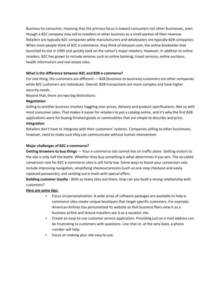 Business-to-consumer, meaning that the primary focus is toward consumers not other businesses, even
though a B2C company may sell to resellers or other business as a small portion of their revenue.
Retailers are typically B2C companies while manufacturers and wholesalers are typically B2B companies.
When most people think of B2C e-commerce, they think of Amazon.com, the online bookseller that
launched its site in 1995 and quickly took on the nation's major retailers. However, in addition to online
retailers, B2C has grown to include services such as online banking, travel services, online auctions,
health information and real estate sites.
What is the difference between B2C and B2B e-commerce?
For one thing, the customers are different — B2B (business-to-business) customers are other companies
while B2C customers are individuals. Overall, B2B transactions are more complex and have higher
security needs.
Beyond that, there are two big distinctions:
Negotiation
Selling to another business involves haggling over prices, delivery and product specifications. Not so with
most consumer sales. That makes it easier for retailers to put a catalog online, and it's why the first B2B
applications were for buying finished goods or commodities that are simple to describe and price.
Integration
Retailers don't have to integrate with their customers' systems. Companies selling to other businesses,
however, need to make sure they can communicate without human intervention.
Major challenges of B2C e-commerce?
Getting browsers to buy things — Your e-commerce site cannot live on traffic alone. Getting visitors to
the site is only half the battle. Whether they buy something is what determines if you win. The so-called
conversion rate for B2C e-commerce sites is still fairly low. Some ways to boost your conversion rate
include improving navigation, simplifying checkout process (such as one-step checkout and easily
replaced passwords), and sending out e-mails with special offers.
Building customer loyalty : With so many sites out there, how can you build a strong relationship with
customers?
Here are some tips:
• Focus on personalization: A wide array of software packages are available to help e-
commerce sites create unique boutiques that target specific customers. For example,
American Airlines has personalized its website so that business fliers view it as a
business airline and leisure travelers see it as a vacation site.
• Create an easy-to-use customer service application. Providing just an e-mail address can
be frustrating to customers with questions. Live chat or, at the very least, a phone
number will help.
• Focus on making your site easy to use.
 